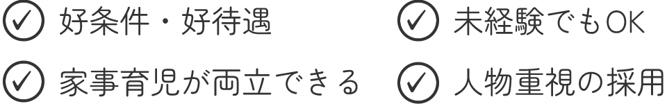 ○好条件・好待遇　○未経験でもOK　○家事育児が両立できる　○人物重視の採用